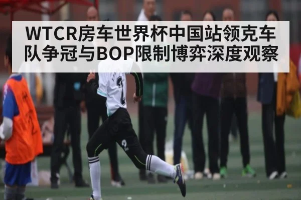WTCR房车世界杯中国站领克车队争冠与BOP限制博弈深度观察