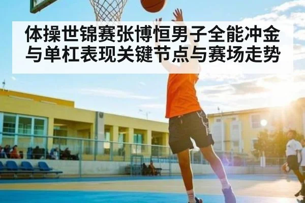 体操世锦赛张博恒男子全能冲金与单杠表现关键节点与赛场走势