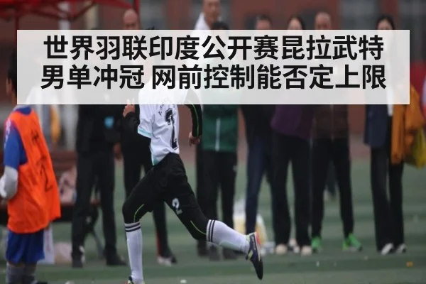 世界羽联印度公开赛昆拉武特男单冲冠 网前控制能否定上限
