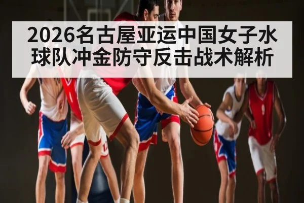 2026名古屋亚运中国女子水球队冲金防守反击战术解析